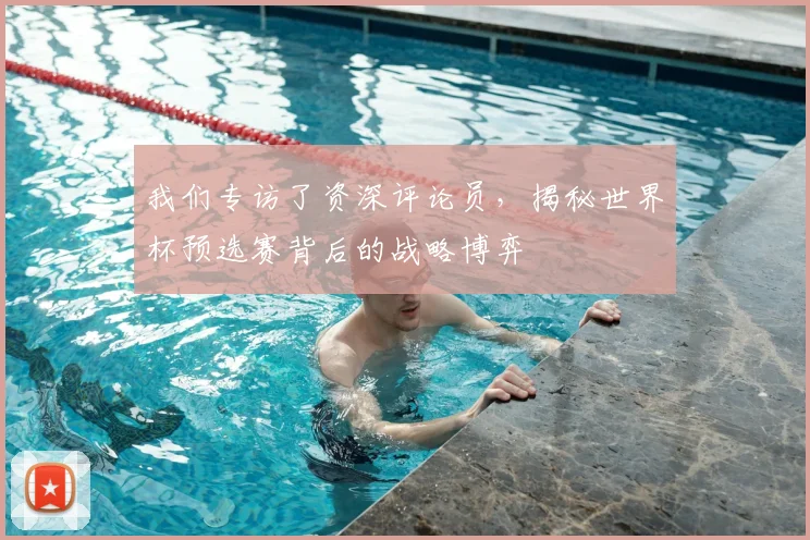 我们专访了资深评论员，揭秘世界杯预选赛背后的战略博弈