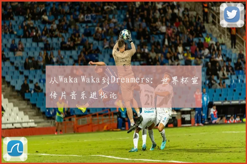 从Waka Waka到Dreamers：世界杯宣传片音乐进化论