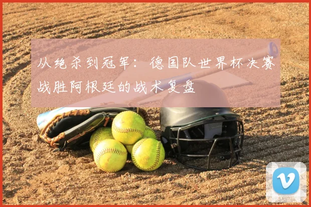 从绝杀到冠军：德国队世界杯决赛战胜阿根廷的战术复盘