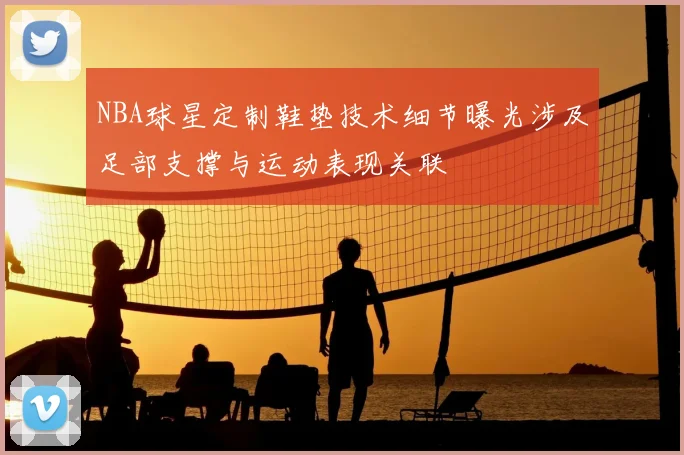 NBA球星定制鞋垫技术细节曝光涉及足部支撑与运动表现关联