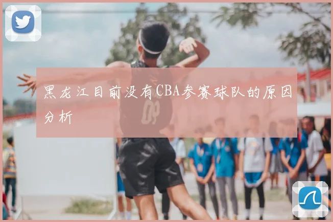 黑龙江目前没有CBA参赛球队的原因分析