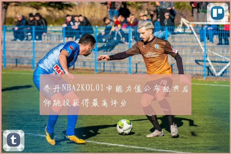 乔丹NBA2KOL01中能力值公布经典后仰跳投获得最高评分