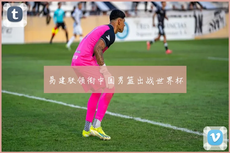 易建联领衔中国男篮出战世界杯