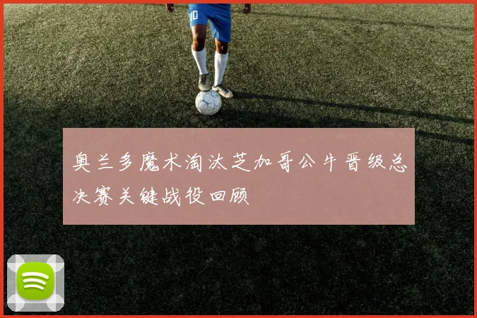 奥兰多魔术淘汰芝加哥公牛晋级总决赛关键战役回顾