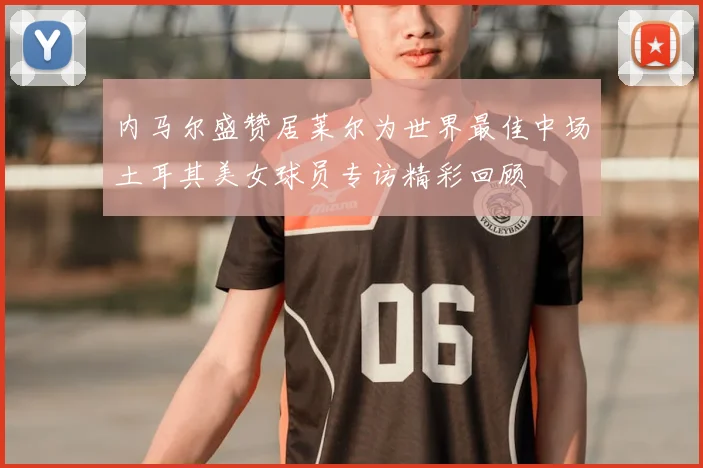 内马尔盛赞居莱尔为世界最佳中场土耳其美女球员专访精彩回顾