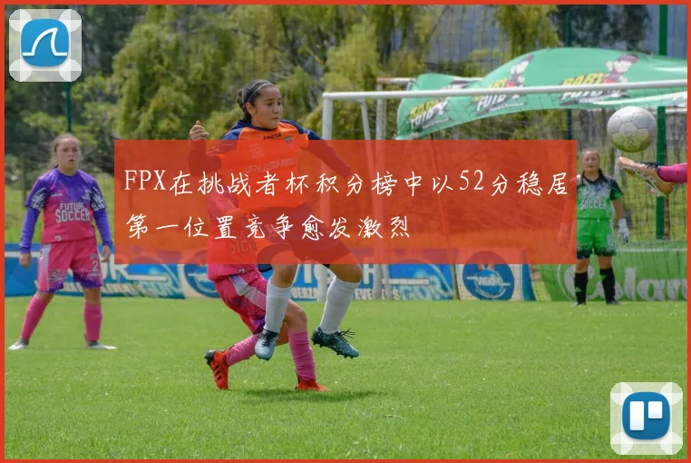 FPX在挑战者杯积分榜中以52分稳居第一位置竞争愈发激烈