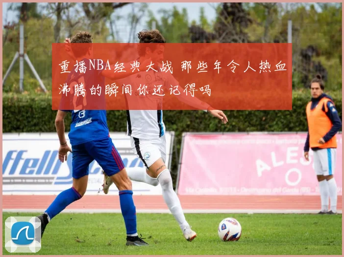 重播NBA经典大战 那些年令人热血沸腾的瞬间你还记得吗