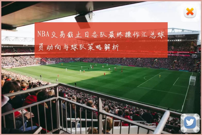 NBA交易截止日各队最终操作汇总球员动向与球队策略解析