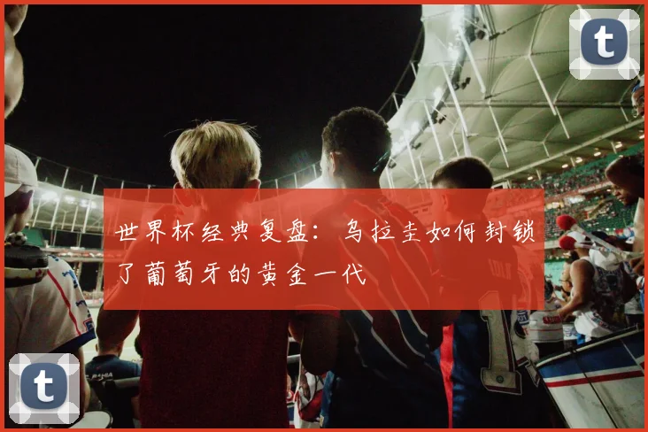 世界杯经典复盘：乌拉圭如何封锁了葡萄牙的黄金一代