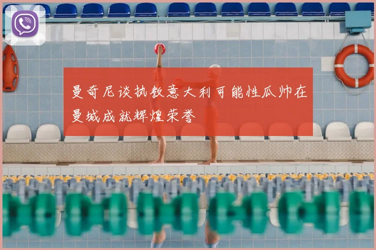 曼奇尼谈执教意大利可能性瓜帅在曼城成就辉煌荣誉