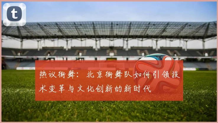 热议街舞：北京街舞队如何引领技术变革与文化创新的新时代