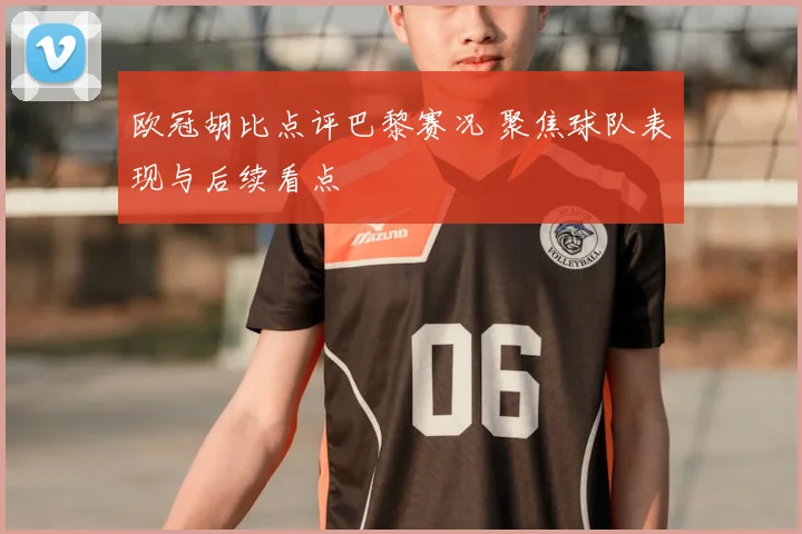 欧冠胡比点评巴黎赛况 聚焦球队表现与后续看点